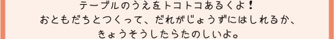 テーブルのうえをトコトコあるくよ！おともだちとつくって、だれがじょうずにはしれるか、きょうそうしたらたのしいよ。