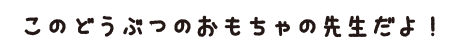 このどぶうつのおもちゃの先生だよ！