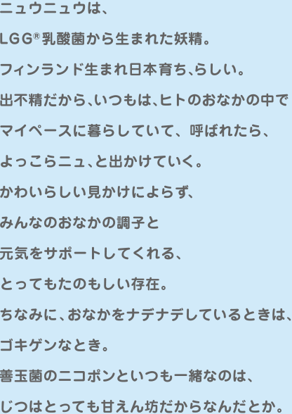 ニュウニュウは、LGG®ニュウニュウは、乳酸菌から生まれた妖精。
フィンランド生まれ日本育ち、らしい。
出不精だから、いつもは、ヒトのおなかの中で
マイペースに暮らしていて、呼ばれたら、
よっこらニュ、と出かけていく。
かわいらしい見かけによらず、
みんなのおなかの調子と
元気をサポートしてくれる、
とってもたのもしい存在。
ちなみに、おなかをナデナデしているときは、
ゴキゲンなとき。
善玉菌のニコポンといつも一緒なのは、
じつはとっても甘えん坊だからなんだとか。