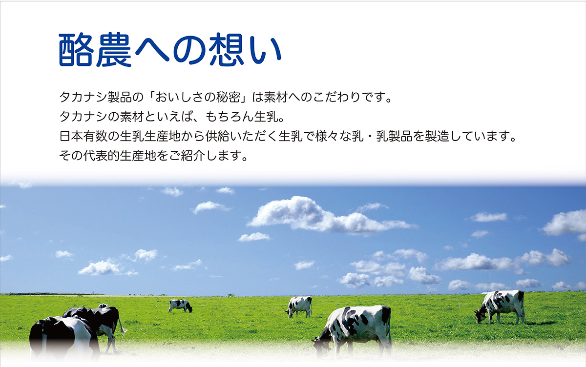 酪農への想い　タカナシ製品の「おいしさの秘密」は素材へのこだわりです。タカナシの素材といえば、もちろん生乳。日本有数の生乳生産地から供給いただく生乳で様々な乳・乳製品を製造しています。その代表的生産地をご紹介します。