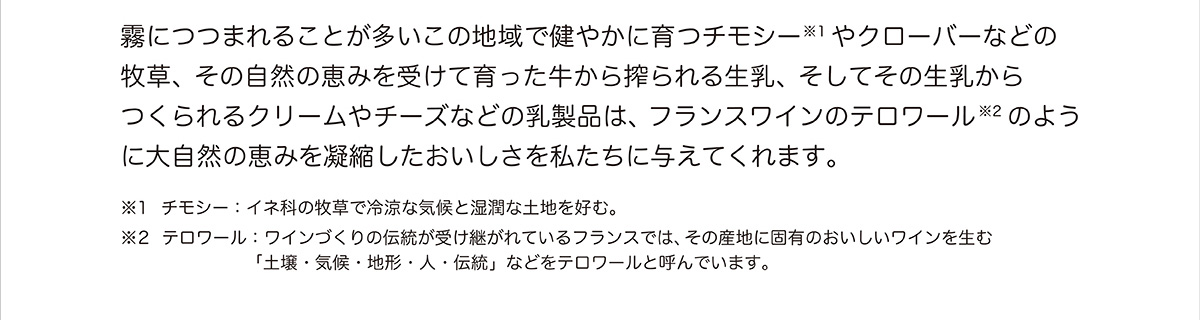 霧につつまれることが多いこの地域で健やかに育つチモシーやクローバーなどの牧草、その自然の恵みを受けて育った牛から搾られる生乳、そしてその生乳からつくられるクリームやチーズなどの乳製品は、フランスワインのテロワールのように大自然の恵みを凝縮したおいしさを私たちに与えてくれます。