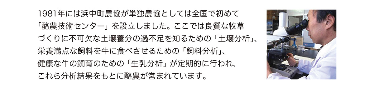 1981年には浜中町農協が単独農協としては全国で初めて「酪農技術センター」を設立しました。ここでは良質な牧草づくりに不可欠な土壌養分の過不足を知るための「土壌分析」、栄養満点な飼料を牛に食べさせるための「飼料分析」、健康な牛の飼育のための「生乳分析」が定期的に行われ、これら分析結果をもとに酪農が営まれています。